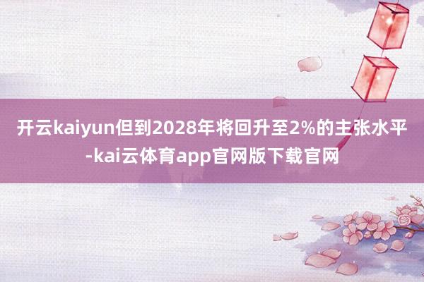 开云kaiyun但到2028年将回升至2%的主张水平-kai云体育app官网版下载官网