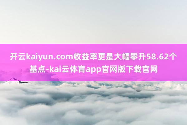 开云kaiyun.com收益率更是大幅攀升58.62个基点-kai云体育app官网版下载官网