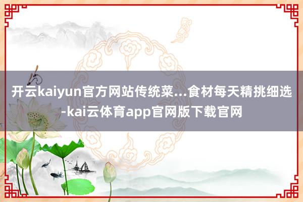 开云kaiyun官方网站传统菜...食材每天精挑细选-kai云体育app官网版下载官网