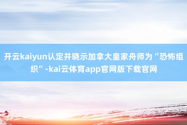 开云kaiyun认定并晓示加拿大皇家舟师为“恐怖组织”-kai云体育app官网版下载官网