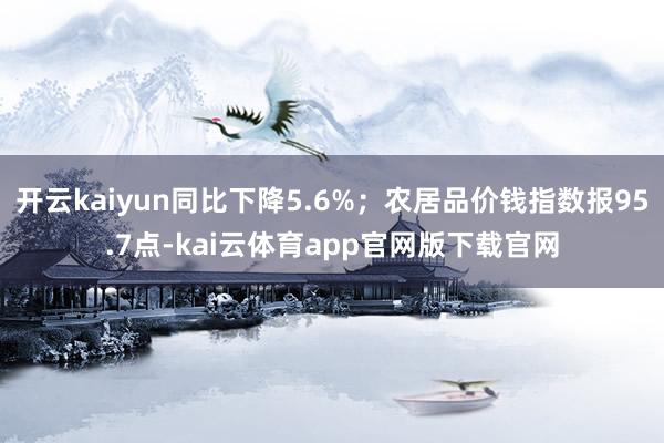 开云kaiyun同比下降5.6%;农居品价钱指数报95.7点-kai云体育app官网版下载官网