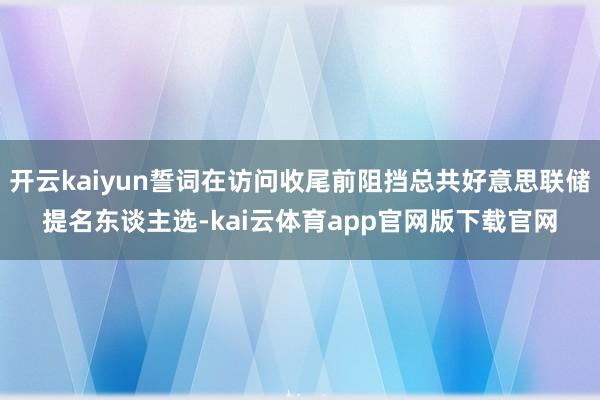 开云kaiyun誓词在访问收尾前阻挡总共好意思联储提名东谈主选-kai云体育app官网版下载官网