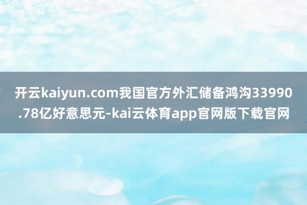 开云kaiyun.com我国官方外汇储备鸿沟33990.78亿好意思元-kai云体育app官网版下载官网