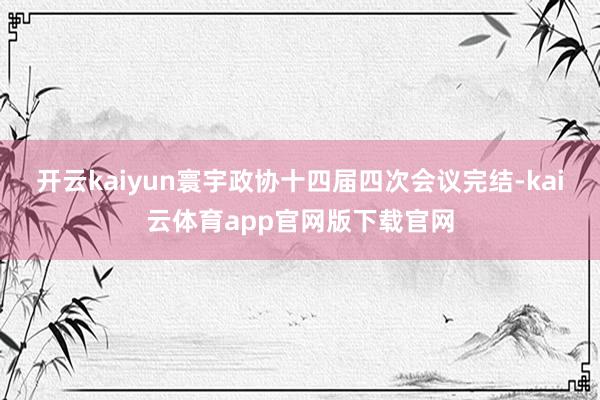 开云kaiyun寰宇政协十四届四次会议完结-kai云体育app官网版下载官网