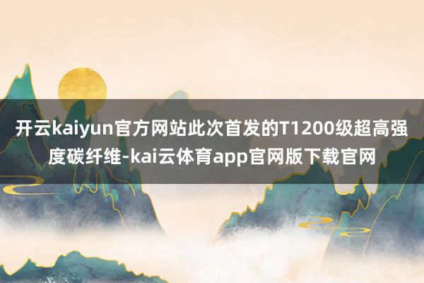 开云kaiyun官方网站此次首发的T1200级超高强度碳纤维-kai云体育app官网版下载官网